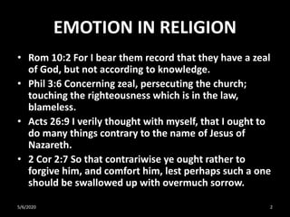 EMOTION IN RELIGION
• Rom 10:2 For I bear them record that they have a zeal
of God, but not according to knowledge.
• Phil 3:6 Concerning zeal, persecuting the church;
touching the righteousness which is in the law,
blameless.
• Acts 26:9 I verily thought with myself, that I ought to
do many things contrary to the name of Jesus of
Nazareth.
• 2 Cor 2:7 So that contrariwise ye ought rather to
forgive him, and comfort him, lest perhaps such a one
should be swallowed up with overmuch sorrow.
5/6/2020 2
 