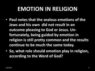 EMOTION IN RELIGION
• Paul notes that the zealous emotions of the
Jews and his own did not result in an
outcome pleasing to God or Jesus. Un-
fortunately, being guided by emotion in
religion is still pretty common and the results
continue to be much the same today.
• So, what role should emotion play in religion,
according to the Word of God?
5/6/2020 4
 