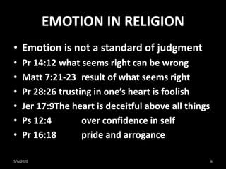 EMOTION IN RELIGION
• Emotion is not a standard of judgment
• Pr 14:12 what seems right can be wrong
• Matt 7:21-23 result of what seems right
• Pr 28:26 trusting in one’s heart is foolish
• Jer 17:9The heart is deceitful above all things
• Ps 12:4 over confidence in self
• Pr 16:18 pride and arrogance
5/6/2020 6
 