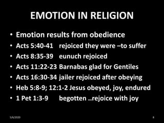 EMOTION IN RELIGION
• Emotion results from obedience
• Acts 5:40-41 rejoiced they were –to suffer
• Acts 8:35-39 eunuch rejoiced
• Acts 11:22-23 Barnabas glad for Gentiles
• Acts 16:30-34 jailer rejoiced after obeying
• Heb 5:8-9; 12:1-2 Jesus obeyed, joy, endured
• 1 Pet 1:3-9 begotten ..rejoice with joy
5/6/2020 8
 