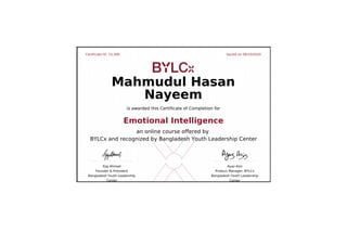 Certificate ID: 15,306 Issued on 06/10/2020
Ejaj Ahmad
Founder & President
Bangladesh Youth Leadership
Center
Ayaz Aziz
Product Manager, BYLCx
Bangladesh Youth Leadership
Center
Mahmudul Hasan
Nayeem
is awarded this Certificate of Completion for
Emotional Intelligence
an online course offered by
BYLCx and recognized by Bangladesh Youth Leadership Center
 