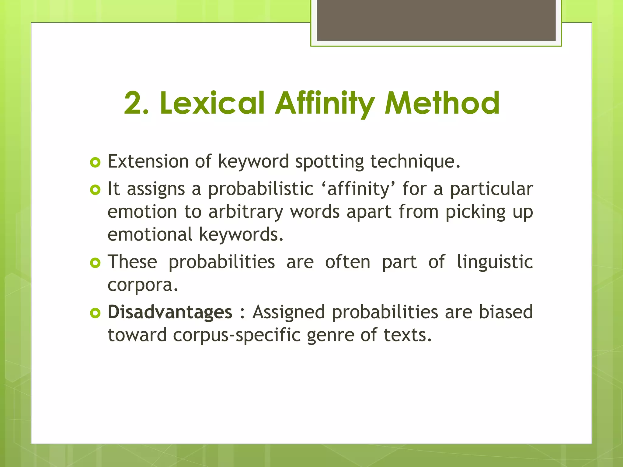 2. Lexical Affinity Method
 Extension of keyword spotting technique.
 It assigns a probabilistic ‘affinity’ for a particular
emotion to arbitrary words apart from picking up
emotional keywords.
 These probabilities are often part of linguistic
corpora.
 Disadvantages : Assigned probabilities are biased
toward corpus-specific genre of texts.
 