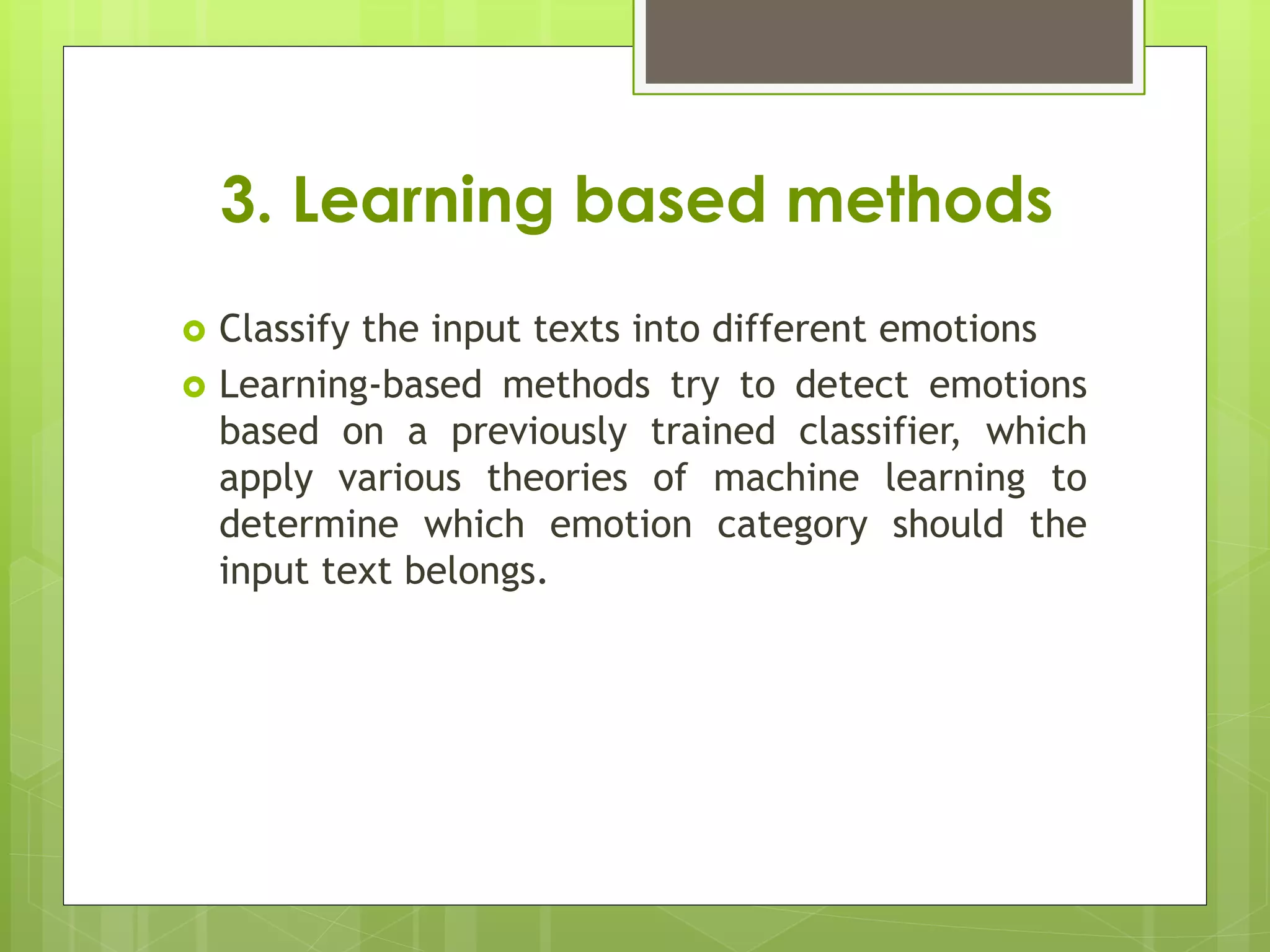 3. Learning based methods
 Classify the input texts into different emotions
 Learning-based methods try to detect emotions
based on a previously trained classifier, which
apply various theories of machine learning to
determine which emotion category should the
input text belongs.
 