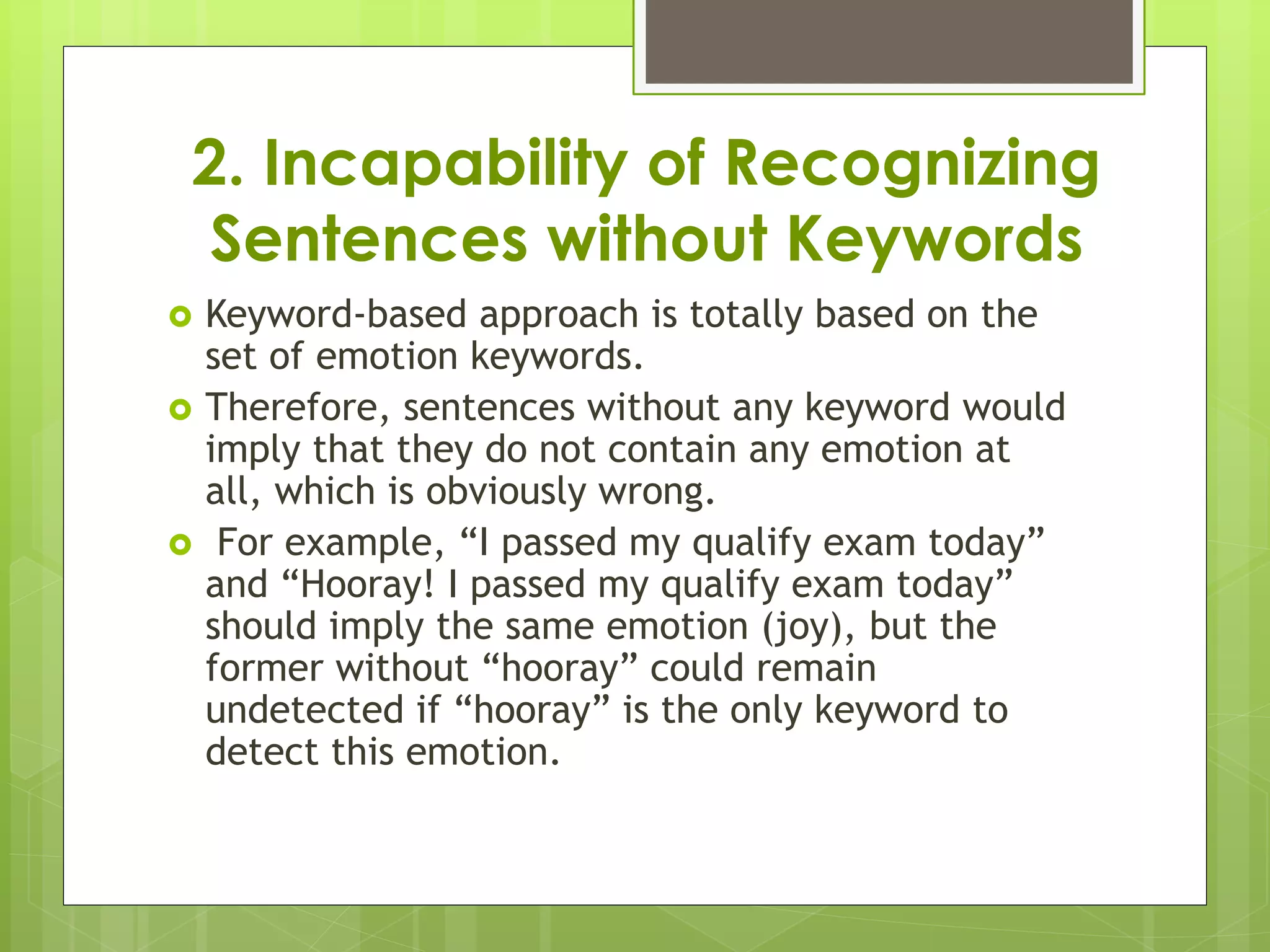 2. Incapability of Recognizing
Sentences without Keywords
 Keyword-based approach is totally based on the
set of emotion keywords.
 Therefore, sentences without any keyword would
imply that they do not contain any emotion at
all, which is obviously wrong.
 For example, “I passed my qualify exam today”
and “Hooray! I passed my qualify exam today”
should imply the same emotion (joy), but the
former without “hooray” could remain
undetected if “hooray” is the only keyword to
detect this emotion.
 