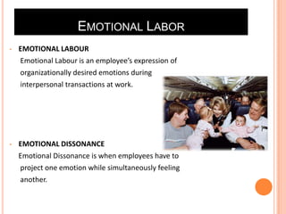 EMOTIONAL LABOR
•

EMOTIONAL LABOUR
Emotional Labour is an employee’s expression of
organizationally desired emotions during
interpersonal transactions at work.

•

EMOTIONAL DISSONANCE
Emotional Dissonance is when employees have to
project one emotion while simultaneously feeling
another.

 