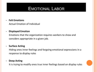 EMOTIONAL LABOR
•

Felt Emotions
Actual Emotion of Individual

•

Displayed Emotion
Emotions that the organization requires workers to show and
considers appropriate in a given job.

•

Surface Acting
Hiding ones inner feelings and forgoing emotional expressions in a
response to display rules

•

Deep Acting
It is trying to modify ones true inner feelings based on display rules

 