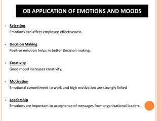 OB APPLICATION OF EMOTIONS AND MOODS
•

Selection
Emotions can affect employee effectiveness

•

Decision Making
Positive emotion helps in better Decision making.

•

Creativity
Good mood increases creativity.

•

Motivation
Emotional commitment to work and high motivation are strongly linked

•

Leadership
Emotions are important to acceptance of messages from organizational leaders.

 