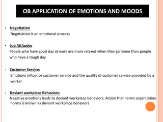 OB APPLICATION OF EMOTIONS AND MOODS
•

Negotiation
Negotiation is an emotional process

•

Job Attitudes
People who have good day at work are more relaxed when they go home than people
who have a tough day.

•

Customer Service:
Emotions influence customer service and the quality of customer service provided by a
worker.

•

Deviant workplace Behaviors:
Negative emotions leads to deviant workplace behaviors. Action that harms organization
norms is known as deviant workplace behaviors

 