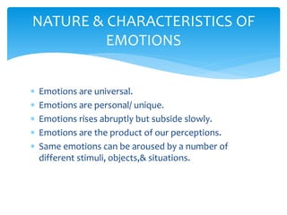  Emotions are universal.
 Emotions are personal/ unique.
 Emotions rises abruptly but subside slowly.
 Emotions are the product of our perceptions.
 Same emotions can be aroused by a number of
different stimuli, objects,& situations.
NATURE & CHARACTERISTICS OF
EMOTIONS
 