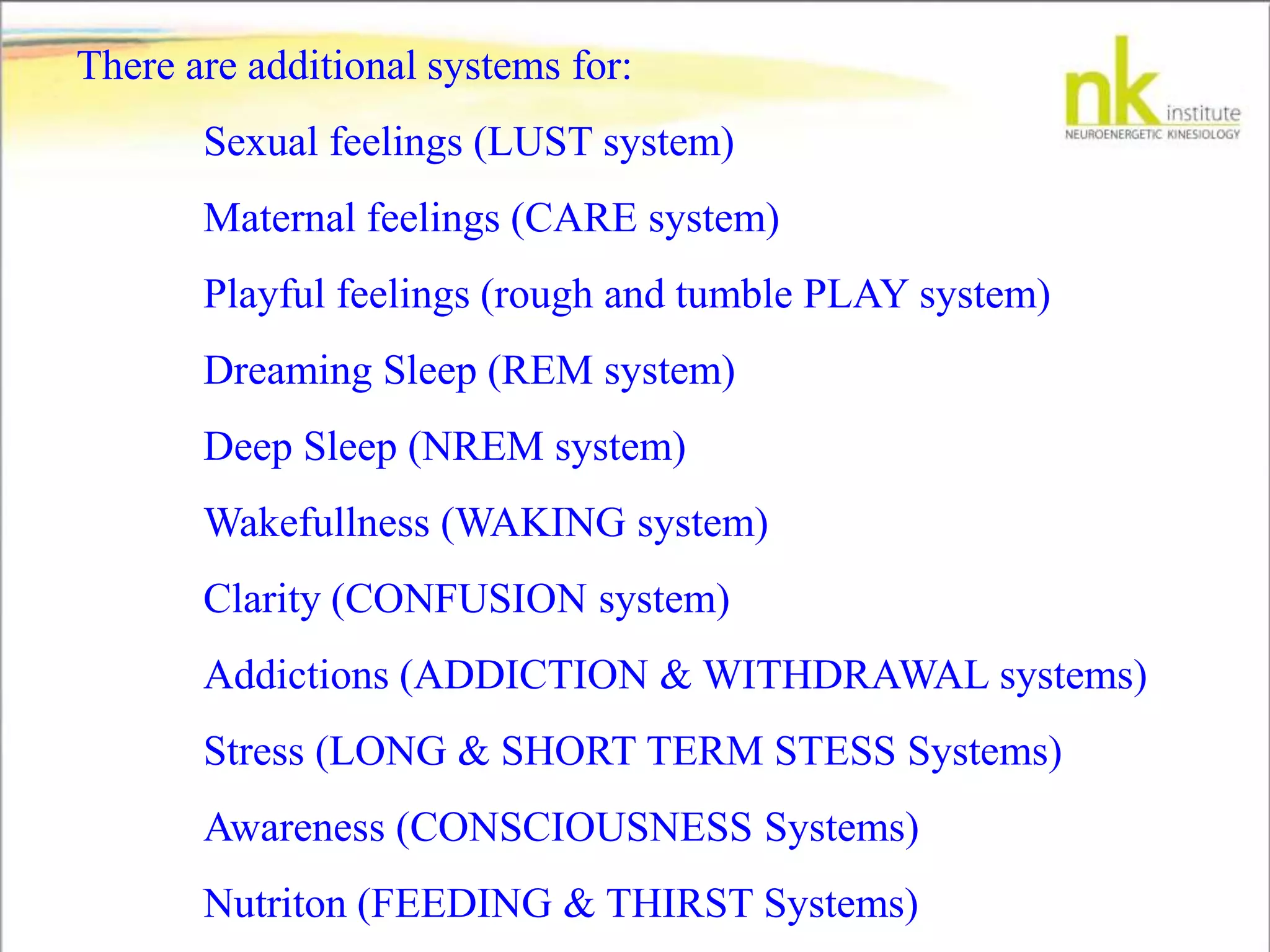 There are additional systems for:
Sexual feelings (LUST system)
Maternal feelings (CARE system)
Playful feelings (rough and tumble PLAY system)
Dreaming Sleep (REM system)
Deep Sleep (NREM system)
Wakefullness (WAKING system)
Clarity (CONFUSION system)
Addictions (ADDICTION & WITHDRAWAL systems)
Stress (LONG & SHORT TERM STESS Systems)
Awareness (CONSCIOUSNESS Systems)
Nutriton (FEEDING & THIRST Systems)
 