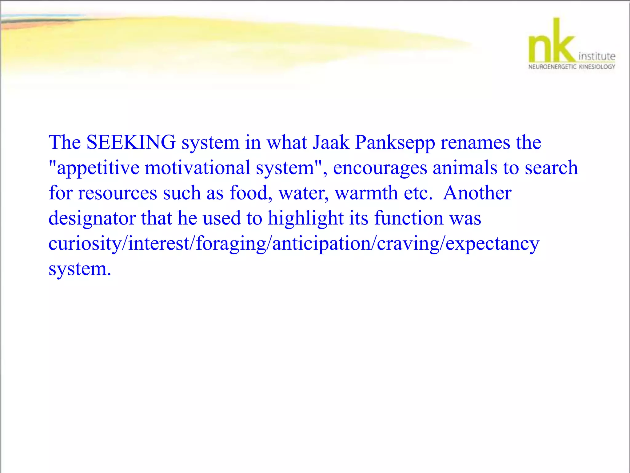 The SEEKING system in what Jaak Panksepp renames the
"appetitive motivational system", encourages animals to search
for resources such as food, water, warmth etc. Another
designator that he used to highlight its function was
curiosity/interest/foraging/anticipation/craving/expectancy
system.
 