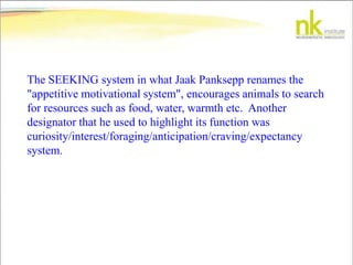 The SEEKING system in what Jaak Panksepp renames the
"appetitive motivational system", encourages animals to search
for resources such as food, water, warmth etc. Another
designator that he used to highlight its function was
curiosity/interest/foraging/anticipation/craving/expectancy
system.
 