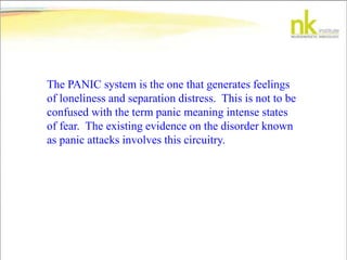 The PANIC system is the one that generates feelings
of loneliness and separation distress. This is not to be
confused with the term panic meaning intense states
of fear. The existing evidence on the disorder known
as panic attacks involves this circuitry.
 