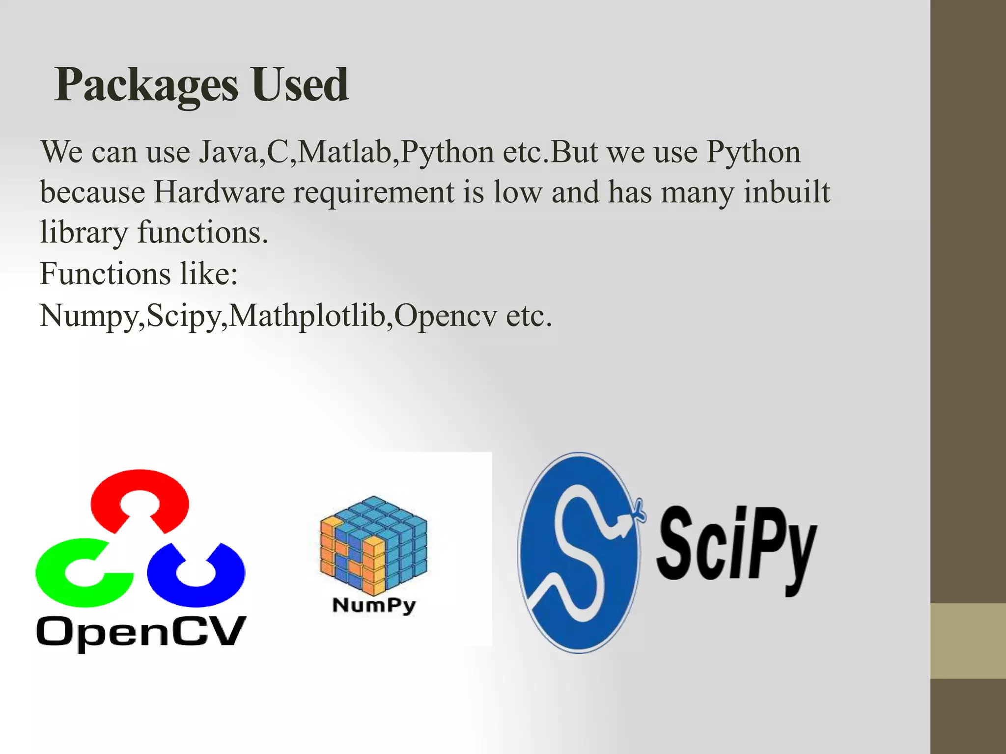 Packages Used
We can use Java,C,Matlab,Python etc.But we use Python
because Hardware requirement is low and has many inbuilt
library functions.
Functions like:
Numpy,Scipy,Mathplotlib,Opencv etc.
 