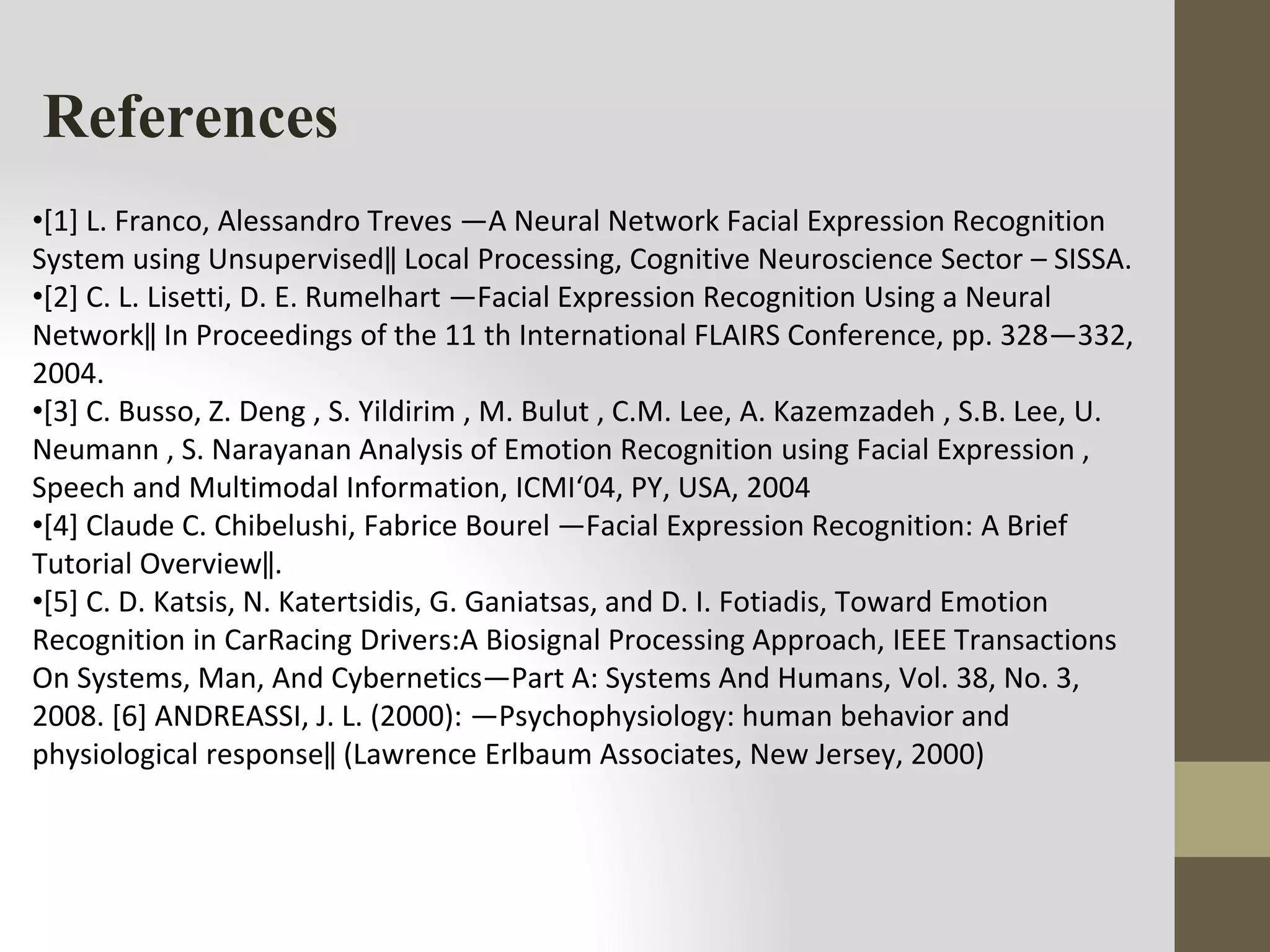 References
•[1] L. Franco, Alessandro Treves ―A Neural Network Facial Expression Recognition
System using Unsupervised‖ Local Processing, Cognitive Neuroscience Sector – SISSA.
•[2] C. L. Lisetti, D. E. Rumelhart ―Facial Expression Recognition Using a Neural
Network‖ In Proceedings of the 11 th International FLAIRS Conference, pp. 328—332,
2004.
•[3] C. Busso, Z. Deng , S. Yildirim , M. Bulut , C.M. Lee, A. Kazemzadeh , S.B. Lee, U.
Neumann , S. Narayanan Analysis of Emotion Recognition using Facial Expression ,
Speech and Multimodal Information, ICMI‘04, PY, USA, 2004
•[4] Claude C. Chibelushi, Fabrice Bourel ―Facial Expression Recognition: A Brief
Tutorial Overview‖.
•[5] C. D. Katsis, N. Katertsidis, G. Ganiatsas, and D. I. Fotiadis, Toward Emotion
Recognition in CarRacing Drivers:A Biosignal Processing Approach, IEEE Transactions
On Systems, Man, And Cybernetics—Part A: Systems And Humans, Vol. 38, No. 3,
2008. [6] ANDREASSI, J. L. (2000): ―Psychophysiology: human behavior and
physiological response‖ (Lawrence Erlbaum Associates, New Jersey, 2000)
 