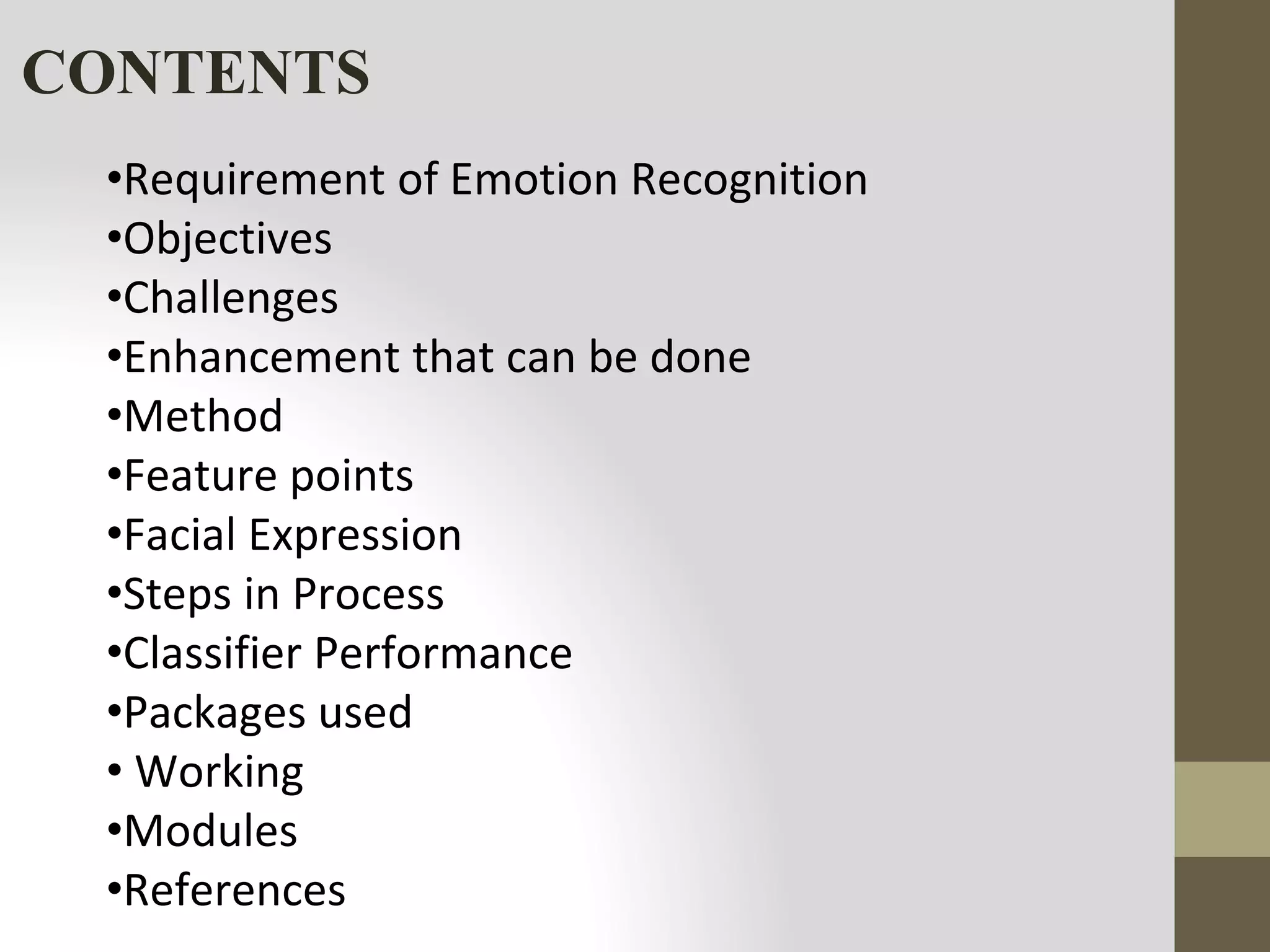 CONTENTS
•Requirement of Emotion Recognition
•Objectives
•Challenges
•Enhancement that can be done
•Method
•Feature points
•Facial Expression
•Steps in Process
•Classifier Performance
•Packages used
• Working
•Modules
•References
 