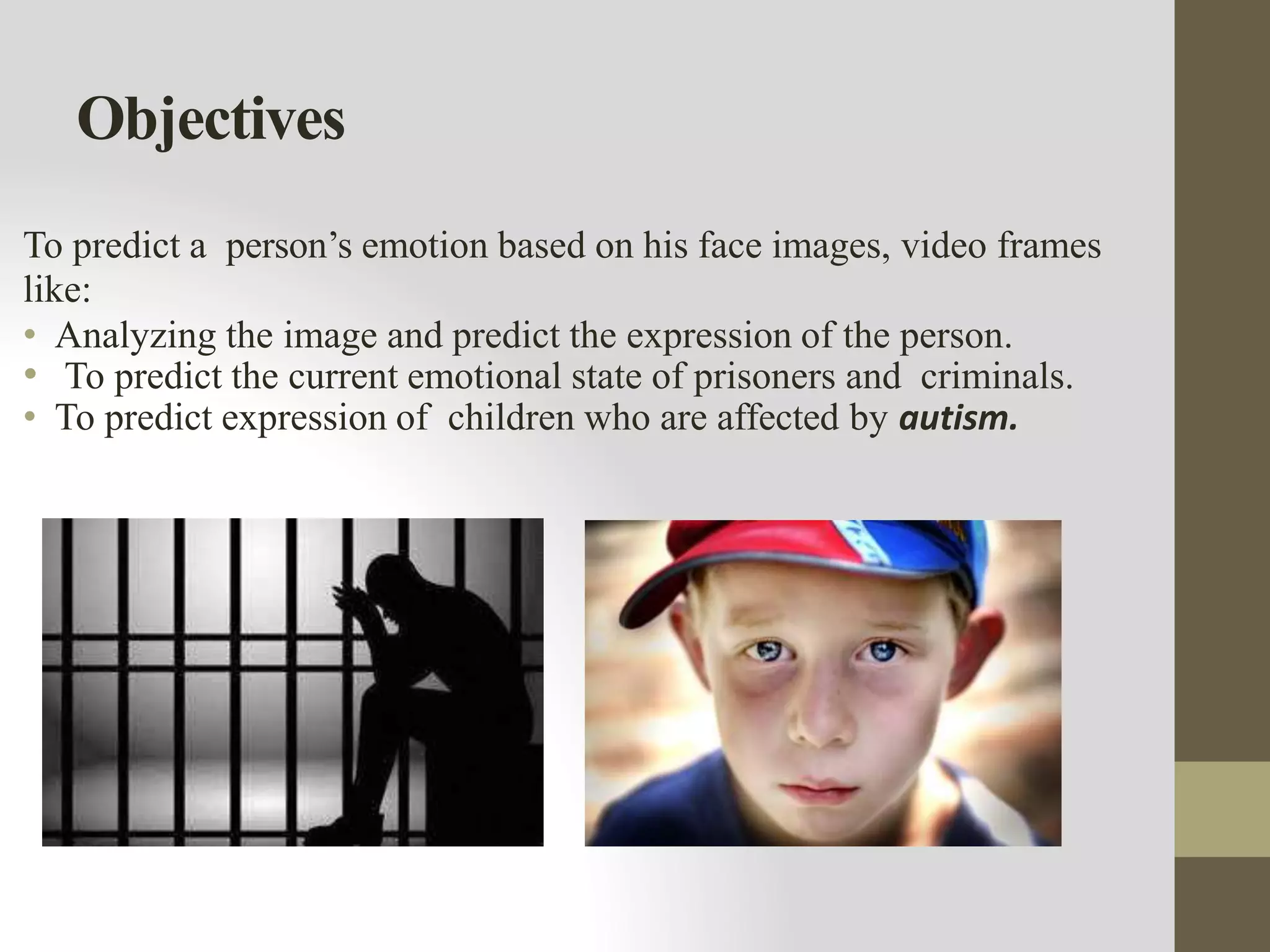 Objectives
To predict a person’s emotion based on his face images, video frames
like:
• Analyzing the image and predict the expression of the person.
• To predict the current emotional state of prisoners and criminals.
• To predict expression of children who are affected by autism.
 