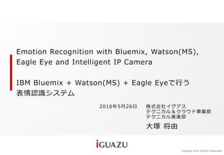 Copyright 2016 iGUAZU Corporation
2016年5月26日 株式会社イグアス
テクニカル＆クラウド事業部
テクニカル推進部
大塚 将由
Emotion Recognition with Bluemix, Watson(MS),
Eagle Eye and Intelligent IP Camera
IBM Bluemix + Watson(MS) + Eagle Eyeで行う
表情認識システム
 