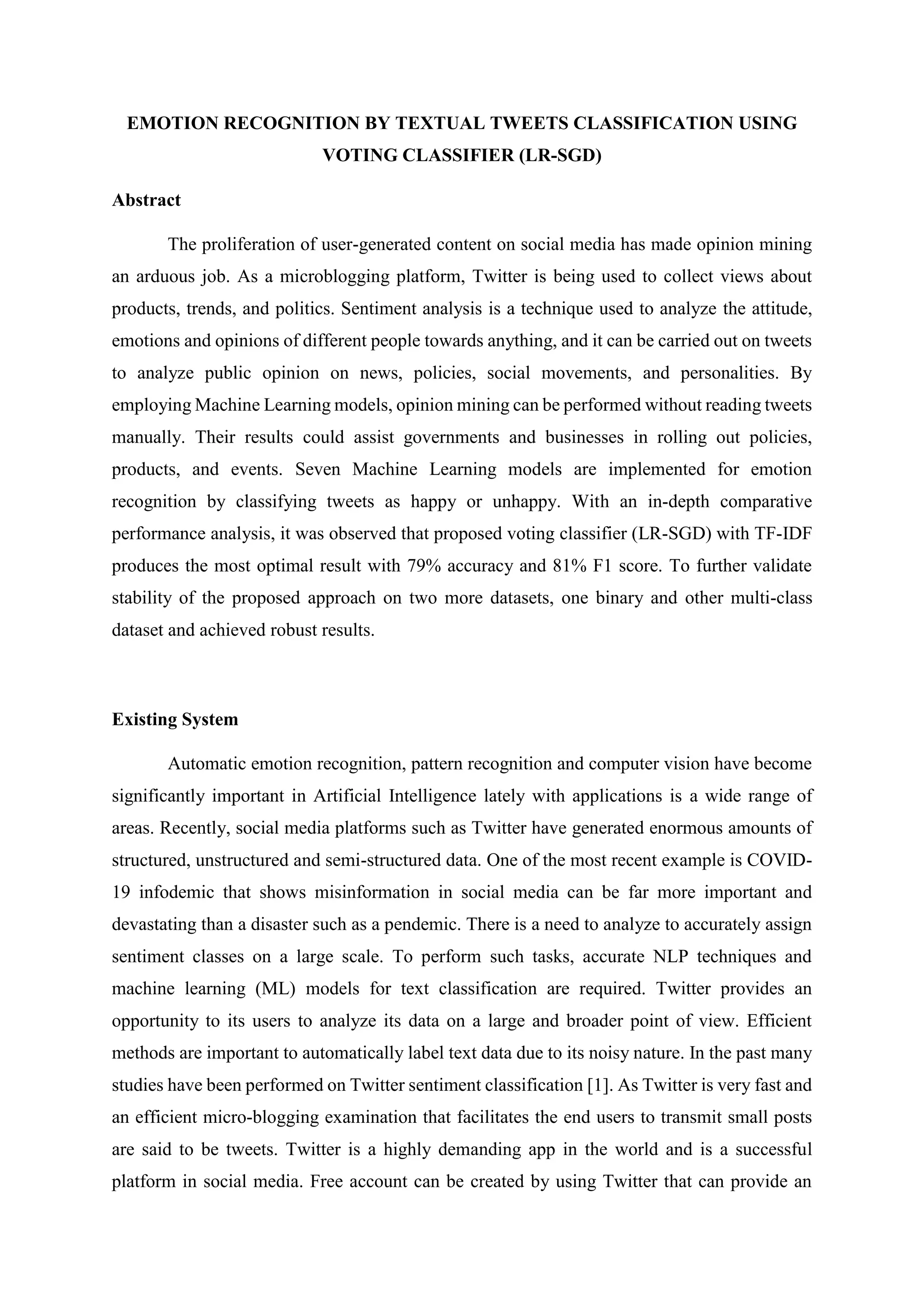 EMOTION RECOGNITION BY TEXTUAL TWEETS CLASSIFICATION USING
VOTING CLASSIFIER (LR-SGD)
Abstract
The proliferation of user-generated content on social media has made opinion mining
an arduous job. As a microblogging platform, Twitter is being used to collect views about
products, trends, and politics. Sentiment analysis is a technique used to analyze the attitude,
emotions and opinions of different people towards anything, and it can be carried out on tweets
to analyze public opinion on news, policies, social movements, and personalities. By
employing Machine Learning models, opinion mining can be performed without reading tweets
manually. Their results could assist governments and businesses in rolling out policies,
products, and events. Seven Machine Learning models are implemented for emotion
recognition by classifying tweets as happy or unhappy. With an in-depth comparative
performance analysis, it was observed that proposed voting classifier (LR-SGD) with TF-IDF
produces the most optimal result with 79% accuracy and 81% F1 score. To further validate
stability of the proposed approach on two more datasets, one binary and other multi-class
dataset and achieved robust results.
Existing System
Automatic emotion recognition, pattern recognition and computer vision have become
significantly important in Artificial Intelligence lately with applications is a wide range of
areas. Recently, social media platforms such as Twitter have generated enormous amounts of
structured, unstructured and semi-structured data. One of the most recent example is COVID-
19 infodemic that shows misinformation in social media can be far more important and
devastating than a disaster such as a pendemic. There is a need to analyze to accurately assign
sentiment classes on a large scale. To perform such tasks, accurate NLP techniques and
machine learning (ML) models for text classification are required. Twitter provides an
opportunity to its users to analyze its data on a large and broader point of view. Efficient
methods are important to automatically label text data due to its noisy nature. In the past many
studies have been performed on Twitter sentiment classification [1]. As Twitter is very fast and
an efficient micro-blogging examination that facilitates the end users to transmit small posts
are said to be tweets. Twitter is a highly demanding app in the world and is a successful
platform in social media. Free account can be created by using Twitter that can provide an
 