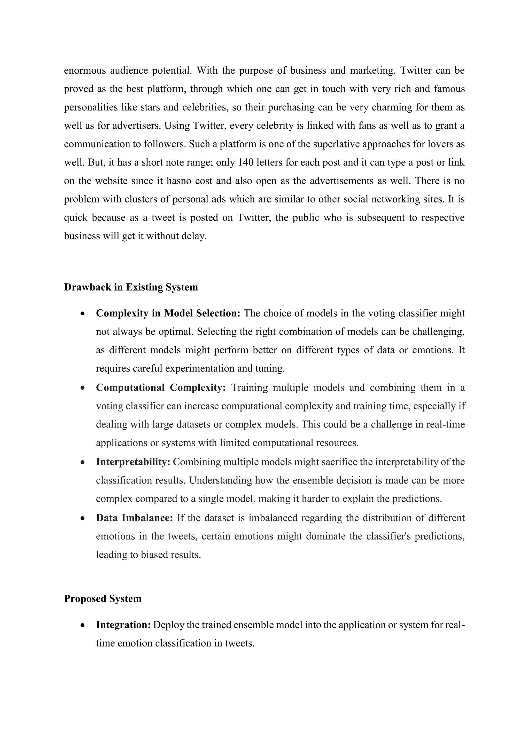 enormous audience potential. With the purpose of business and marketing, Twitter can be
proved as the best platform, through which one can get in touch with very rich and famous
personalities like stars and celebrities, so their purchasing can be very charming for them as
well as for advertisers. Using Twitter, every celebrity is linked with fans as well as to grant a
communication to followers. Such a platform is one of the superlative approaches for lovers as
well. But, it has a short note range; only 140 letters for each post and it can type a post or link
on the website since it hasno cost and also open as the advertisements as well. There is no
problem with clusters of personal ads which are similar to other social networking sites. It is
quick because as a tweet is posted on Twitter, the public who is subsequent to respective
business will get it without delay.
Drawback in Existing System
 Complexity in Model Selection: The choice of models in the voting classifier might
not always be optimal. Selecting the right combination of models can be challenging,
as different models might perform better on different types of data or emotions. It
requires careful experimentation and tuning.
 Computational Complexity: Training multiple models and combining them in a
voting classifier can increase computational complexity and training time, especially if
dealing with large datasets or complex models. This could be a challenge in real-time
applications or systems with limited computational resources.
 Interpretability: Combining multiple models might sacrifice the interpretability of the
classification results. Understanding how the ensemble decision is made can be more
complex compared to a single model, making it harder to explain the predictions.
 Data Imbalance: If the dataset is imbalanced regarding the distribution of different
emotions in the tweets, certain emotions might dominate the classifier's predictions,
leading to biased results.
Proposed System
 Integration: Deploy the trained ensemble model into the application or system for real-
time emotion classification in tweets.
 
