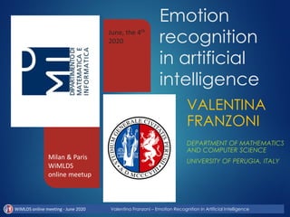 Emotion
recognition
in artificial
intelligence
VALENTINA
FRANZONI
DEPARTMENT OF MATHEMATICS
AND COMPUTER SCIENCE
UNIVERSITY OF PERUGIA, ITALY
Milan & Paris
WiMLDS
online meetup
June, the 4th
2020
WiMLDS online meeting - June 2020 Valentina Franzoni – Emotion Recognition in Artificial Intelligence
 