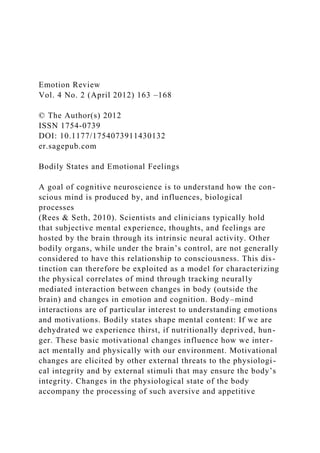 Emotion Review
Vol. 4 No. 2 (April 2012) 163 –168
© The Author(s) 2012
ISSN 1754-0739
DOI: 10.1177/1754073911430132
er.sagepub.com
Bodily States and Emotional Feelings
A goal of cognitive neuroscience is to understand how the con-
scious mind is produced by, and influences, biological
processes
(Rees & Seth, 2010). Scientists and clinicians typically hold
that subjective mental experience, thoughts, and feelings are
hosted by the brain through its intrinsic neural activity. Other
bodily organs, while under the brain’s control, are not generally
considered to have this relationship to consciousness. This dis-
tinction can therefore be exploited as a model for characterizing
the physical correlates of mind through tracking neurally
mediated interaction between changes in body (outside the
brain) and changes in emotion and cognition. Body–mind
interactions are of particular interest to understanding emotions
and motivations. Bodily states shape mental content: If we are
dehydrated we experience thirst, if nutritionally deprived, hun-
ger. These basic motivational changes influence how we inter-
act mentally and physically with our environment. Motivational
changes are elicited by other external threats to the physiologi-
cal integrity and by external stimuli that may ensure the body’s
integrity. Changes in the physiological state of the body
accompany the processing of such aversive and appetitive
 