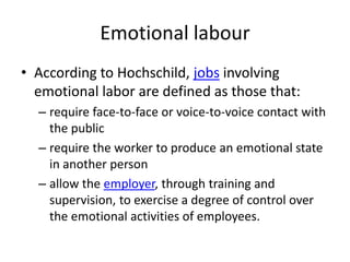 Emotional labour
• According to Hochschild, jobs involving
  emotional labor are defined as those that:
  – require face-to-face or voice-to-voice contact with
    the public
  – require the worker to produce an emotional state
    in another person
  – allow the employer, through training and
    supervision, to exercise a degree of control over
    the emotional activities of employees.
 