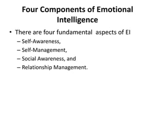 Four Components of Emotional
            Intelligence
• There are four fundamental aspects of EI
  – Self-Awareness,
  – Self-Management,
  – Social Awareness, and
  – Relationship Management.
 