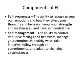Components of EI
• Self-awareness – The ability to recognize your
  own emotions and how they affect your
  thoughts and behavior, know your strengths
  and weaknesses, and have self-confidence.
• Self-management – The ability to control
  impulsive feelings and behaviors, manage
  your emotions in healthy ways, take
  initiative, follow through on
  commitments, and adapt to changing
  circumstances.
 
