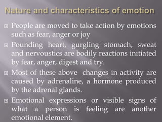 Nature and characteristics of emotionPeople are moved to take action by emotions such as fear, anger or joyPounding heart, gurgling stomach, sweat and nervoustics are bodily reactions initiated by fear, anger, digest and try.Most of these above  changes in activity are caused by adrenaline, a hormone produced by the adrenal glands.Emotional expressions or visible signs of what a person is feeling are another emotional element.