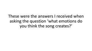 These were the answers I received when 
asking the question ‘what emotions do 
you think the song creates?’ 
 