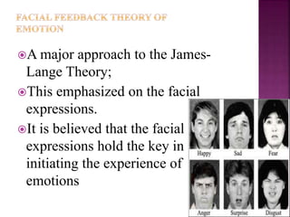 A major approach to the James-
Lange Theory;
This emphasized on the facial
expressions.
It is believed that the facial
expressions hold the key in
initiating the experience of
emotions
 