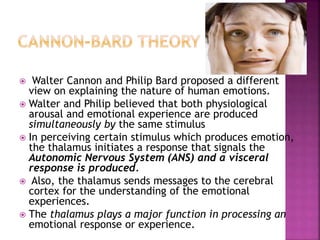  Walter Cannon and Philip Bard proposed a different
view on explaining the nature of human emotions.
 Walter and Philip believed that both physiological
arousal and emotional experience are produced
simultaneously by the same stimulus
 In perceiving certain stimulus which produces emotion,
the thalamus initiates a response that signals the
Autonomic Nervous System (ANS) and a visceral
response is produced.
 Also, the thalamus sends messages to the cerebral
cortex for the understanding of the emotional
experiences.
 The thalamus plays a major function in processing an
emotional response or experience.
 