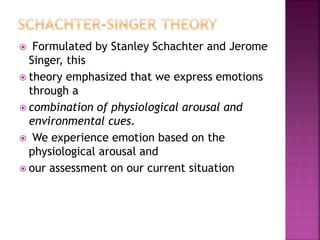  Formulated by Stanley Schachter and Jerome
Singer, this
 theory emphasized that we express emotions
through a
 combination of physiological arousal and
environmental cues.
 We experience emotion based on the
physiological arousal and
 our assessment on our current situation
 
