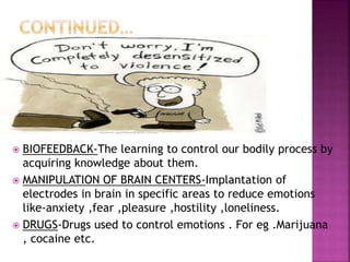  BIOFEEDBACK-The learning to control our bodily process by
acquiring knowledge about them.
 MANIPULATION OF BRAIN CENTERS-Implantation of
electrodes in brain in specific areas to reduce emotions
like-anxiety ,fear ,pleasure ,hostility ,loneliness.
 DRUGS-Drugs used to control emotions . For eg .Marijuana
, cocaine etc.
 