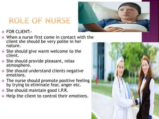  FOR CLIENT:-
 When a nurse first come in contact with the
client she should be very polite in her
nature.
 She should give warm welcome to the
client.
 She should provide pleasant, relax
atmosphere.
 She should understand clients negative
emotions.
 The nurse should promote positive feeling
by trying to eliminate fear, anger etc.
 She should maintain good I.P.R.
 Help the client to control their emotions.
 