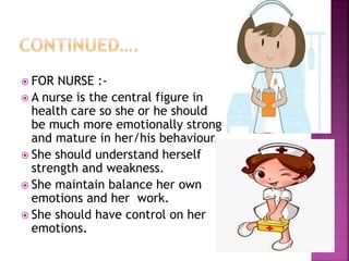 FOR NURSE :-
 A nurse is the central figure in
health care so she or he should
be much more emotionally strong
and mature in her/his behaviour.
 She should understand herself
strength and weakness.
 She maintain balance her own
emotions and her work.
 She should have control on her
emotions.
 