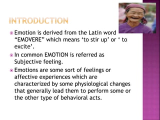  Emotion is derived from the Latin word
“EMOVERE” which means ‘to stir up’ or ‘ to
excite’.
 In common EMOTION is referred as
Subjective feeling.
 Emotions are some sort of feelings or
affective experiences which are
characterized by some physiological changes
that generally lead them to perform some or
the other type of behavioral acts.
 