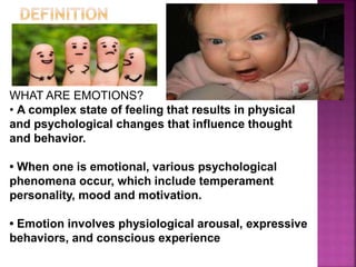 WHAT ARE EMOTIONS?
• A complex state of feeling that results in physical
and psychological changes that influence thought
and behavior.
• When one is emotional, various psychological
phenomena occur, which include temperament
personality, mood and motivation.
• Emotion involves physiological arousal, expressive
behaviors, and conscious experience
 