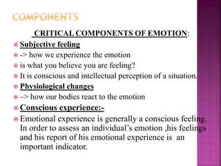 CRITICAL COMPONENTS OF EMOTION:
 Subjective feeling
 -> how we experience the emotion
 is what you believe you are feeling?
 It is conscious and intellectual perception of a situation.
 Physiological changes
 –> how our bodies react to the emotion
 Conscious experience:-
 Emotional experience is generally a conscious feeling.
In order to assess an individual’s emotion ,his feelings
and his report of his emotional experience is an
important indicator.
 