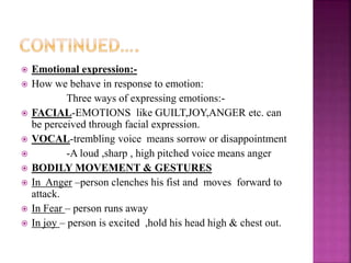  Emotional expression:-
 How we behave in response to emotion:
Three ways of expressing emotions:-
 FACIAL-EMOTIONS like GUILT,JOY,ANGER etc. can
be perceived through facial expression.
 VOCAL-trembling voice means sorrow or disappointment
 -A loud ,sharp , high pitched voice means anger
 BODILY MOVEMENT & GESTURES
 In Anger –person clenches his fist and moves forward to
attack.
 In Fear – person runs away
 In joy – person is excited ,hold his head high & chest out.
 