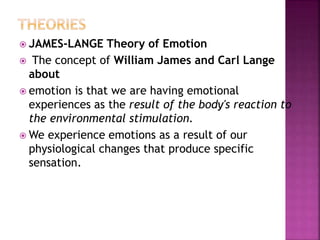  JAMES-LANGE Theory of Emotion
 The concept of William James and Carl Lange
about
 emotion is that we are having emotional
experiences as the result of the body's reaction to
the environmental stimulation.
 We experience emotions as a result of our
physiological changes that produce specific
sensation.
 