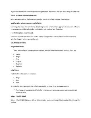 Psychologistsidentified numberof functionsof emotionsthathavea vitalrole in our daily life. They are;
Stirred up for the fight or flightaction:
Afterseeingasnake or; the bodyispreparedto stirred upto face and deal the situation.
Modifyingthe future responsesandbehavior:
Learningtakesplace afteremotional state thatpreparesustomanifestappropriate behaviorsinfuture
i.e.strategiesshouldbe adoptedtominimize the aftermathtoface the snake.
Social interactionsare enhanced:
Emotionsare both verbal andnon-verbal sotheyhelppeopletobetterunderstandthe responses
whethertheyare beingexpressedornot.
COMMONEMOTIONS
Range of emotions:
There are numberof basicemotionsthathave beenidentifiedbypeople ininstance.Theyare;
 Happy
 Anger
 Fear
 Disgust
 Surprise
 Sadness
J.B.Watson:
He talkedaboutthree main emotions
 Anger
 Love
 Fear
He provedinhisexperimentsthatinfantsare capable of these three primaryemotions.
 Psychologistshave alsoidentifiedotheremotionsorrelatedexpressionssuchas;contempt,
shame,startle.
Robert Pultchik(1984):
RobertPultchik(1984) became able todetermine the basicemotionsandtheirrelationshipsthroughhis
studies.
 