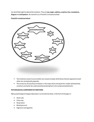 He identifiedeightfundamental emotions.Theyare joy,anger,sadness,surprise,fear, acceptance,
disgustand anticipation. He namedit as a Plutchik’semotional wheel.
Plutchik’semotional wheel
 The emotionsnearertoone anotherare closelyrelated,whilethose thatare opposite toeach
otherare conceptuallyopposite.
 The existence of onlythese emotionsis the majorshortcomingof this model;believedthat
emotionscanbetterbe understoodbybreakingthemintocomponents/elements.
PSYCHOLOGICALCOMPONENTOF EMOTIONS
Many psychological changestake place inanemotional state,inthe formof changesin:
 Heart rate
 Pulse rate
 Respiration
 Bloodpressure
 Digestionandappetite
 