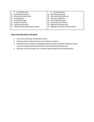  Its activitiesare;
1) acceleratesheartbeat
2) increasesbloodpressure
3) slowdigestion
4) raisesbloodsugar
5) dilatesthe arteries
6) cool the perspiration
7) makingone alertand readyto action
 Its activitiesare;
1) Decreasesheartbeat
2) Decreasesbloodpressure
3) Normalizesdigestion
4) Loweringbloodsugar
5) Compressesthe arteries
6) Reducesthe perspiration
7) Making one to come out fromaction
AREAS FOR EMOTIONS IN THE BRAIN:
 A.N.Sisthe onlycenterof emotionsinP.N.S.
 Cortical and Sub-cortical structuresare involvedinemotions.
 Cerebral cortex isinvolvedinrelatingthe presentandpastemotional experiences;other
involvedinspeedupthe heartbeatand inlearningemotional experiences.
 Whereassub-cortical regions are involvedinorganizingthe emotional expressions.
 