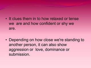 • It clues them in to how relaxed or tense
we are and how confident or shy we
are.
• Depending on how close we're standing to
another person, it can also show
aggression or love, dominance or
submission.
 