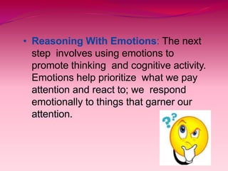 • Reasoning With Emotions: The next
step involves using emotions to
promote thinking and cognitive activity.
Emotions help prioritize what we pay
attention and react to; we respond
emotionally to things that garner our
attention.
 