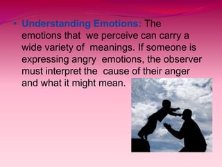 • Understanding Emotions: The
emotions that we perceive can carry a
wide variety of meanings. If someone is
expressing angry emotions, the observer
must interpret the cause of their anger
and what it might mean.
 