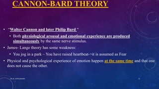 CANNON-BARD THEORY
• “Walter Cannon and later Philip Bard “
• Both physiological arousal and emotional experience are produced
simultaneously by the same nerve stimulus.
• James- Lange theory has some weakness:
• You jog in a park – You have raised heartbeat->it is assumed as Fear
• Physical and psychological experience of emotion happen at the same time and that one
does not cause the other.
DR. M. JOTHILAKSHMI 12
 