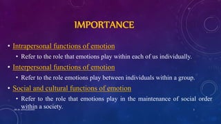 IMPORTANCE
• Intrapersonal functions of emotion
• Refer to the role that emotions play within each of us individually.
• Interpersonal functions of emotion
• Refer to the role emotions play between individuals within a group.
• Social and cultural functions of emotion
• Refer to the role that emotions play in the maintenance of social order
within a society.DR. M. JOTHILAKSHMI 3
 